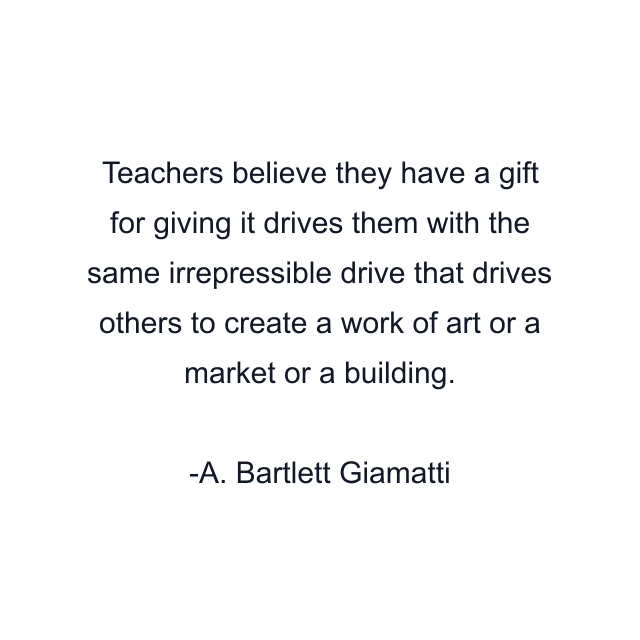 Teachers believe they have a gift for giving it drives them with the same irrepressible drive that drives others to create a work of art or a market or a building.