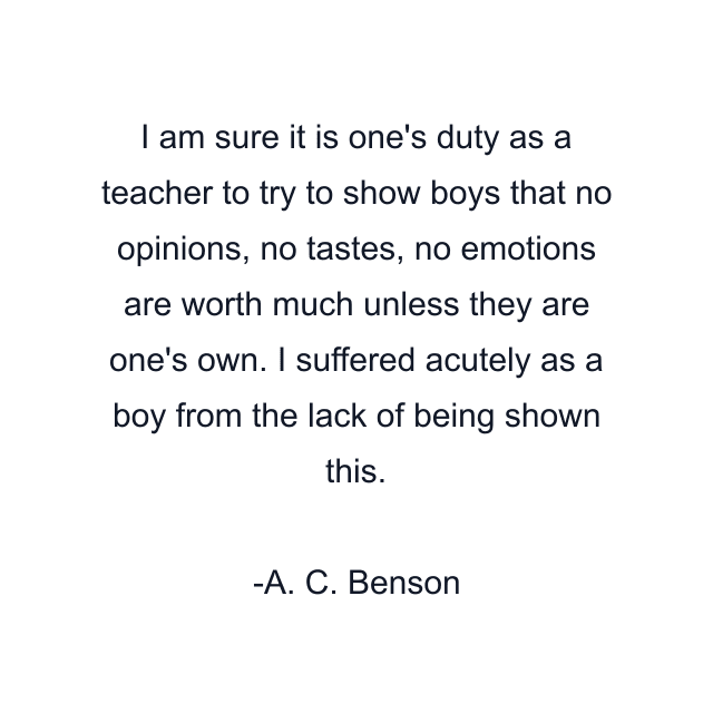 I am sure it is one's duty as a teacher to try to show boys that no opinions, no tastes, no emotions are worth much unless they are one's own. I suffered acutely as a boy from the lack of being shown this.