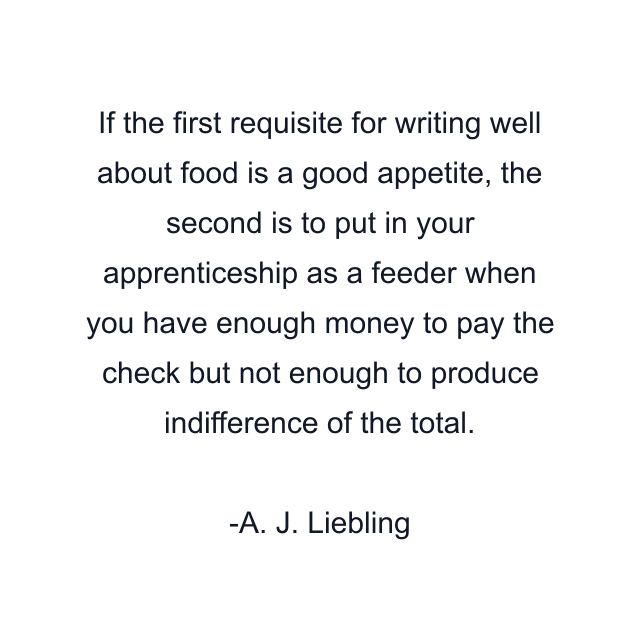 If the first requisite for writing well about food is a good appetite, the second is to put in your apprenticeship as a feeder when you have enough money to pay the check but not enough to produce indifference of the total.