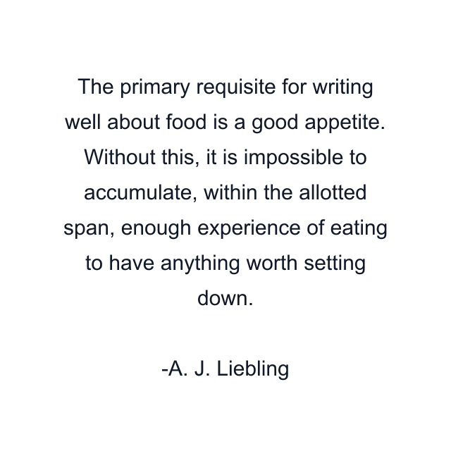 The primary requisite for writing well about food is a good appetite. Without this, it is impossible to accumulate, within the allotted span, enough experience of eating to have anything worth setting down.