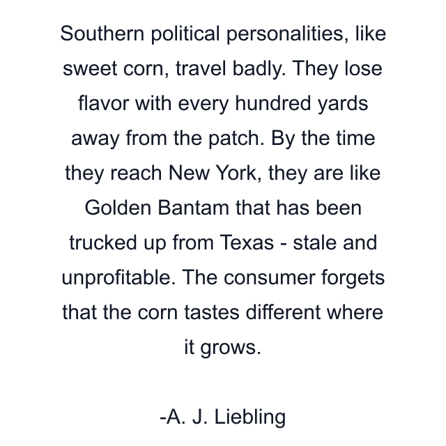 Southern political personalities, like sweet corn, travel badly. They lose flavor with every hundred yards away from the patch. By the time they reach New York, they are like Golden Bantam that has been trucked up from Texas - stale and unprofitable. The consumer forgets that the corn tastes different where it grows.