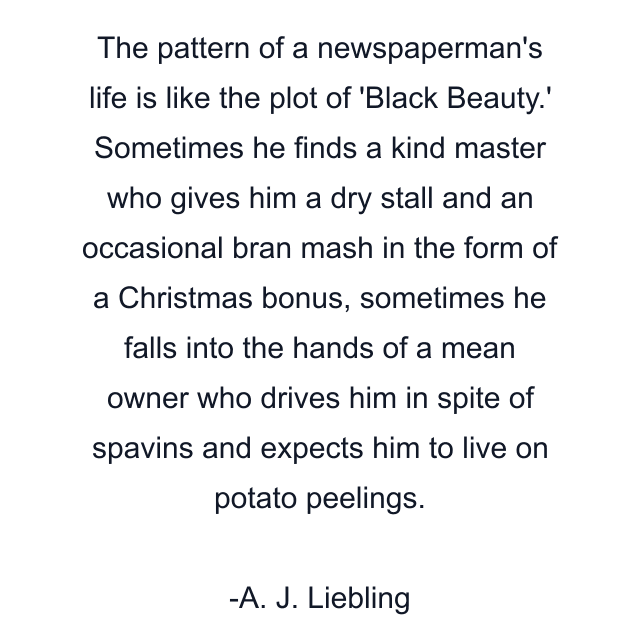 The pattern of a newspaperman's life is like the plot of 'Black Beauty.' Sometimes he finds a kind master who gives him a dry stall and an occasional bran mash in the form of a Christmas bonus, sometimes he falls into the hands of a mean owner who drives him in spite of spavins and expects him to live on potato peelings.