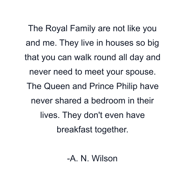 The Royal Family are not like you and me. They live in houses so big that you can walk round all day and never need to meet your spouse. The Queen and Prince Philip have never shared a bedroom in their lives. They don't even have breakfast together.