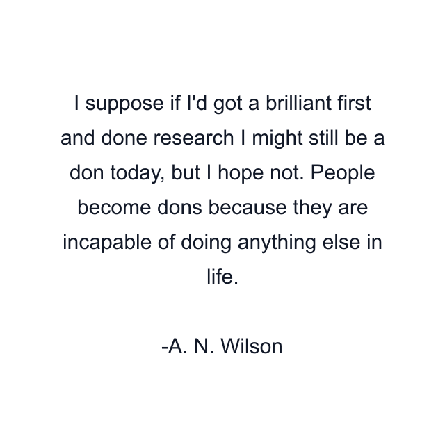 I suppose if I'd got a brilliant first and done research I might still be a don today, but I hope not. People become dons because they are incapable of doing anything else in life.