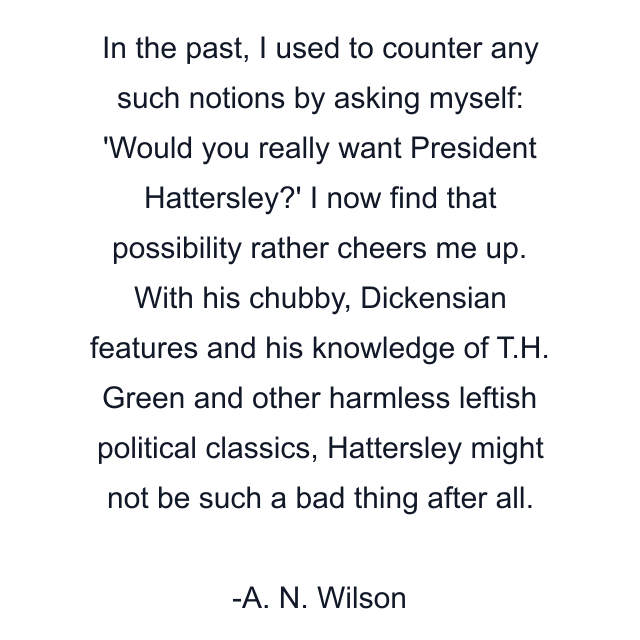 In the past, I used to counter any such notions by asking myself: 'Would you really want President Hattersley?' I now find that possibility rather cheers me up. With his chubby, Dickensian features and his knowledge of T.H. Green and other harmless leftish political classics, Hattersley might not be such a bad thing after all.