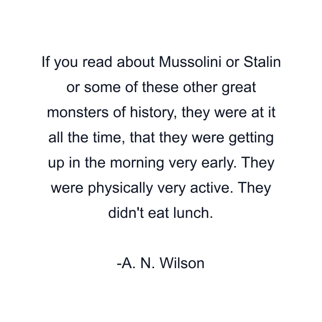 If you read about Mussolini or Stalin or some of these other great monsters of history, they were at it all the time, that they were getting up in the morning very early. They were physically very active. They didn't eat lunch.