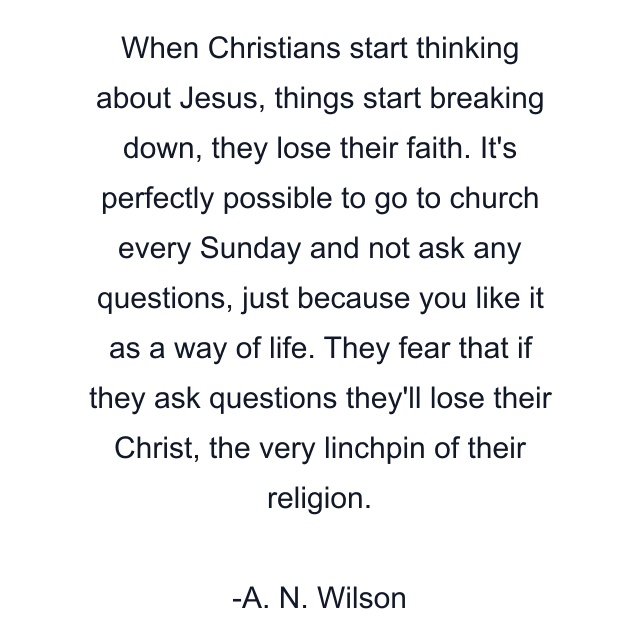 When Christians start thinking about Jesus, things start breaking down, they lose their faith. It's perfectly possible to go to church every Sunday and not ask any questions, just because you like it as a way of life. They fear that if they ask questions they'll lose their Christ, the very linchpin of their religion.