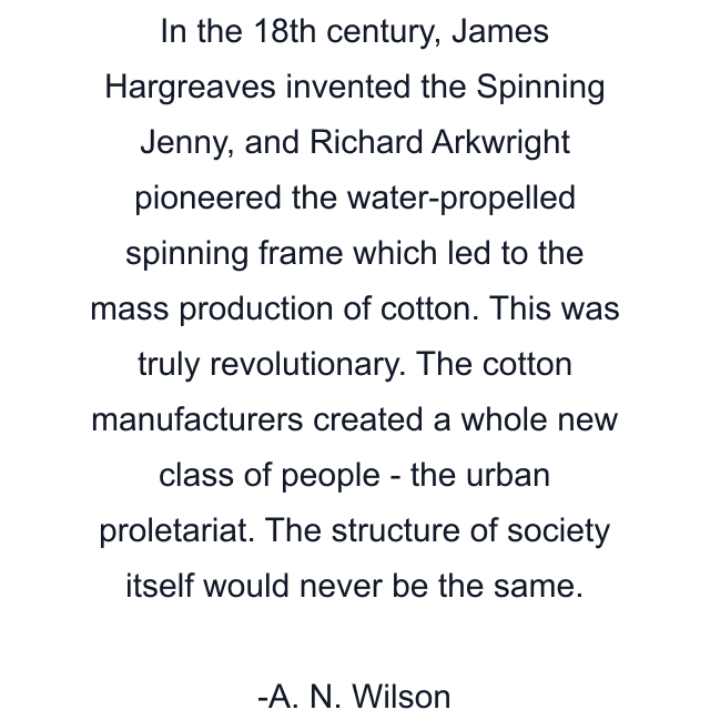 In the 18th century, James Hargreaves invented the Spinning Jenny, and Richard Arkwright pioneered the water-propelled spinning frame which led to the mass production of cotton. This was truly revolutionary. The cotton manufacturers created a whole new class of people - the urban proletariat. The structure of society itself would never be the same.