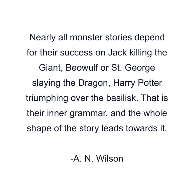 Nearly all monster stories depend for their success on Jack killing the Giant, Beowulf or St. George slaying the Dragon, Harry Potter triumphing over the basilisk. That is their inner grammar, and the whole shape of the story leads towards it.