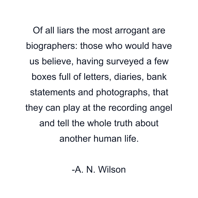 Of all liars the most arrogant are biographers: those who would have us believe, having surveyed a few boxes full of letters, diaries, bank statements and photographs, that they can play at the recording angel and tell the whole truth about another human life.