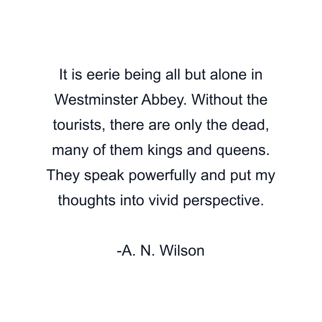 It is eerie being all but alone in Westminster Abbey. Without the tourists, there are only the dead, many of them kings and queens. They speak powerfully and put my thoughts into vivid perspective.