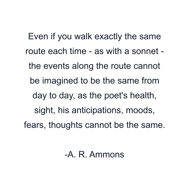 Even if you walk exactly the same route each time - as with a sonnet - the events along the route cannot be imagined to be the same from day to day, as the poet's health, sight, his anticipations, moods, fears, thoughts cannot be the same.