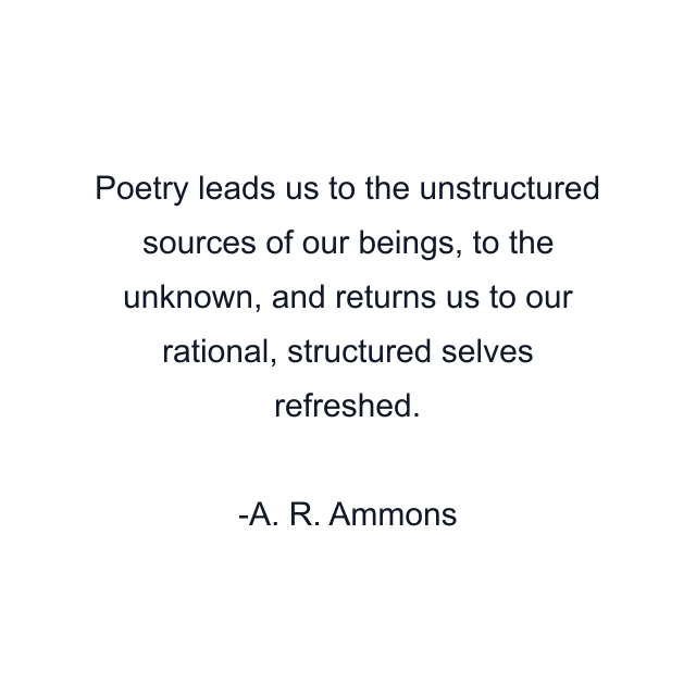 Poetry leads us to the unstructured sources of our beings, to the unknown, and returns us to our rational, structured selves refreshed.