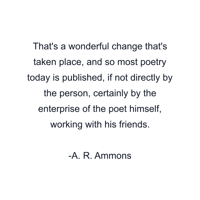 That's a wonderful change that's taken place, and so most poetry today is published, if not directly by the person, certainly by the enterprise of the poet himself, working with his friends.