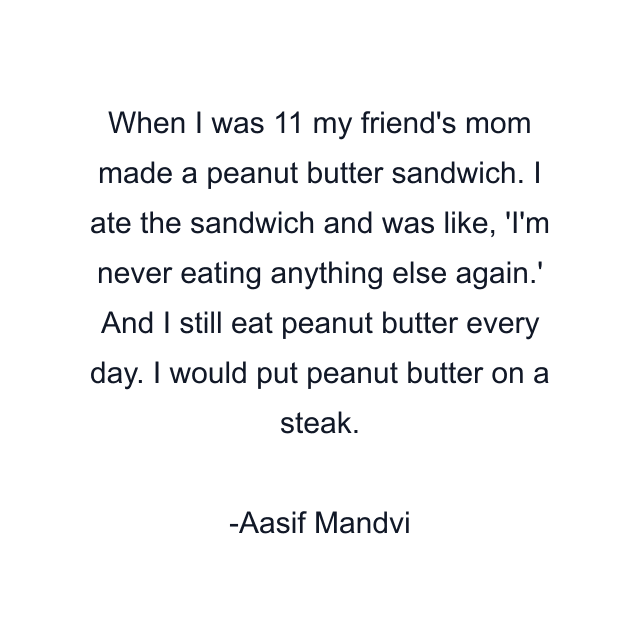 When I was 11 my friend's mom made a peanut butter sandwich. I ate the sandwich and was like, 'I'm never eating anything else again.' And I still eat peanut butter every day. I would put peanut butter on a steak.