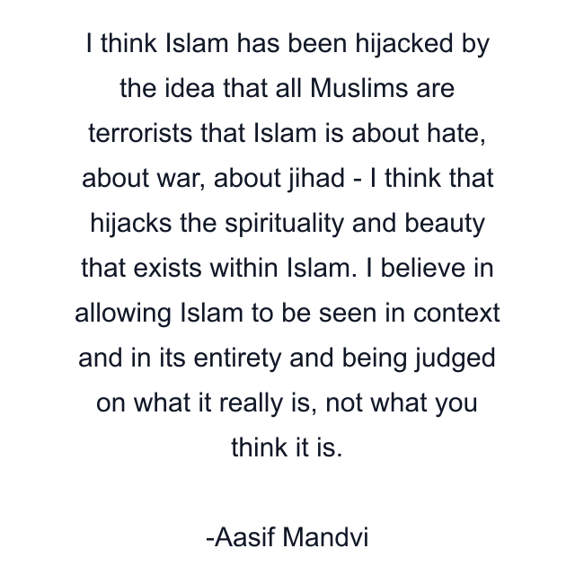 I think Islam has been hijacked by the idea that all Muslims are terrorists that Islam is about hate, about war, about jihad - I think that hijacks the spirituality and beauty that exists within Islam. I believe in allowing Islam to be seen in context and in its entirety and being judged on what it really is, not what you think it is.