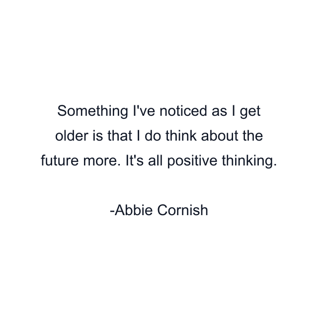 Something I've noticed as I get older is that I do think about the future more. It's all positive thinking.