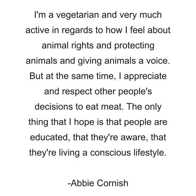 I'm a vegetarian and very much active in regards to how I feel about animal rights and protecting animals and giving animals a voice. But at the same time, I appreciate and respect other people's decisions to eat meat. The only thing that I hope is that people are educated, that they're aware, that they're living a conscious lifestyle.