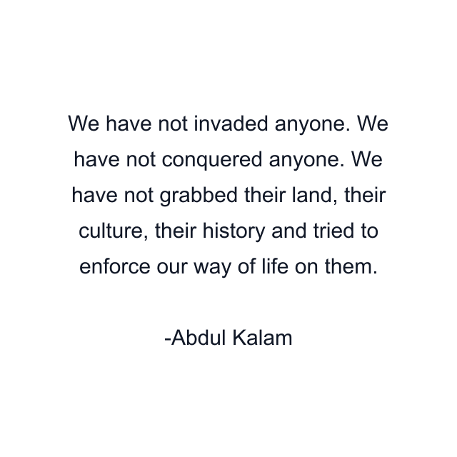 We have not invaded anyone. We have not conquered anyone. We have not grabbed their land, their culture, their history and tried to enforce our way of life on them.