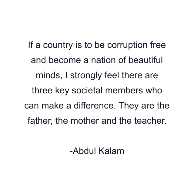 If a country is to be corruption free and become a nation of beautiful minds, I strongly feel there are three key societal members who can make a difference. They are the father, the mother and the teacher.