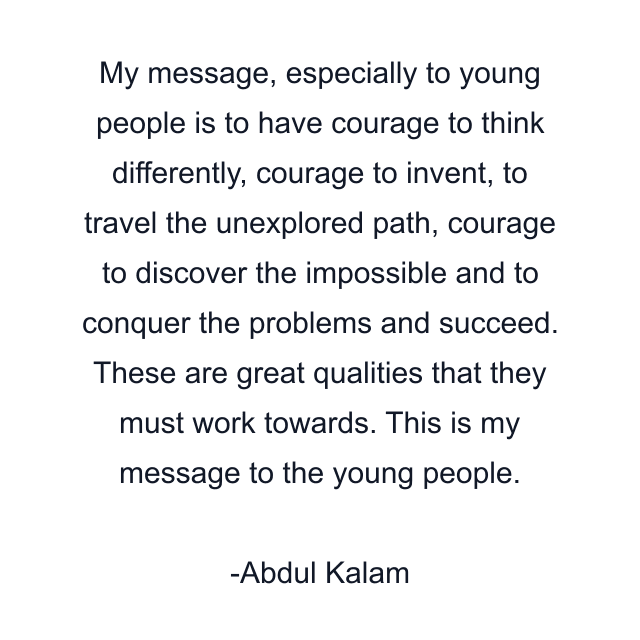 My message, especially to young people is to have courage to think differently, courage to invent, to travel the unexplored path, courage to discover the impossible and to conquer the problems and succeed. These are great qualities that they must work towards. This is my message to the young people.