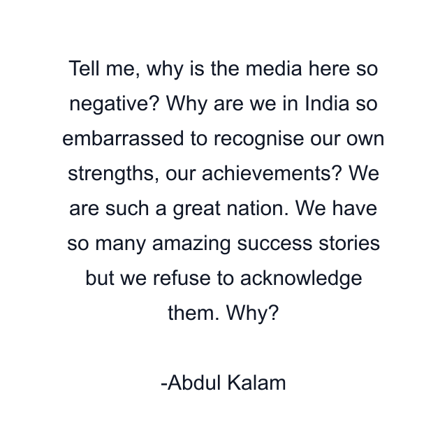 Tell me, why is the media here so negative? Why are we in India so embarrassed to recognise our own strengths, our achievements? We are such a great nation. We have so many amazing success stories but we refuse to acknowledge them. Why?