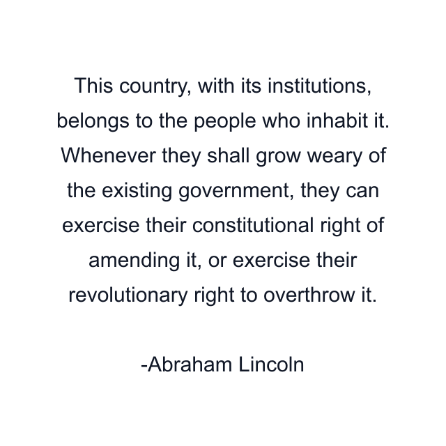 This country, with its institutions, belongs to the people who inhabit it. Whenever they shall grow weary of the existing government, they can exercise their constitutional right of amending it, or exercise their revolutionary right to overthrow it.