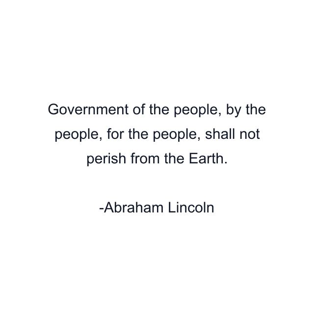 Government of the people, by the people, for the people, shall not perish from the Earth.