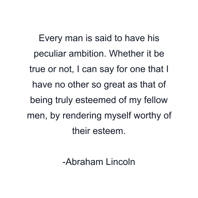 Every man is said to have his peculiar ambition. Whether it be true or not, I can say for one that I have no other so great as that of being truly esteemed of my fellow men, by rendering myself worthy of their esteem.