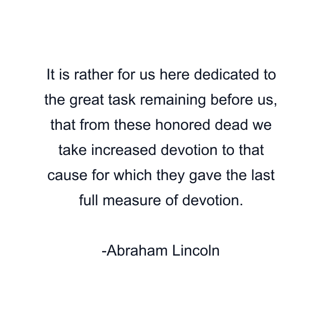 It is rather for us here dedicated to the great task remaining before us, that from these honored dead we take increased devotion to that cause for which they gave the last full measure of devotion.