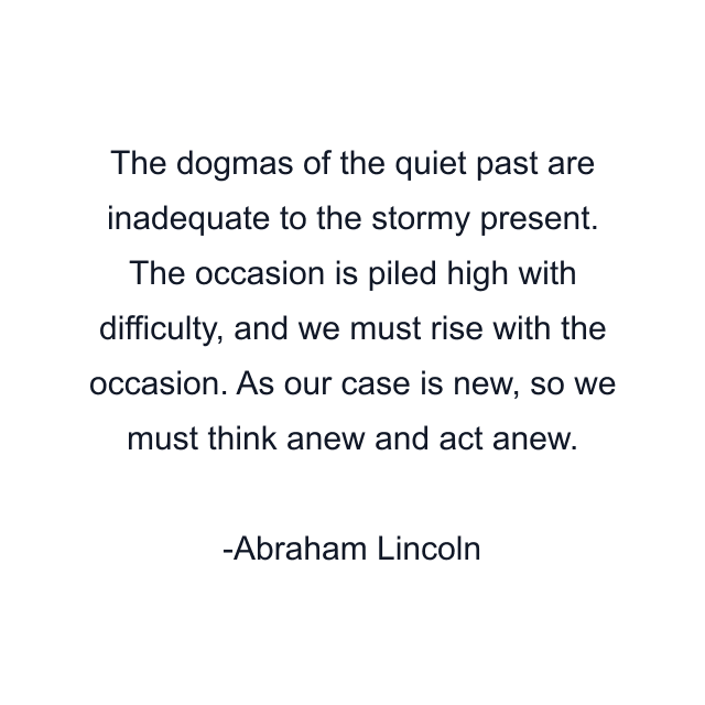 The dogmas of the quiet past are inadequate to the stormy present. The occasion is piled high with difficulty, and we must rise with the occasion. As our case is new, so we must think anew and act anew.