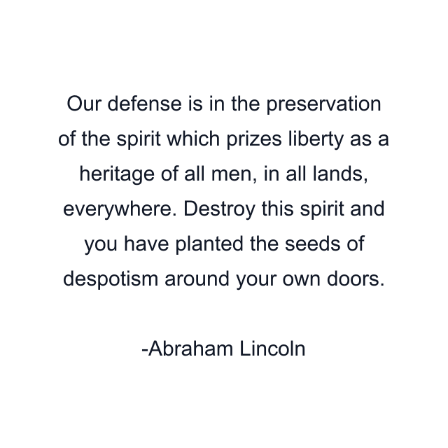 Our defense is in the preservation of the spirit which prizes liberty as a heritage of all men, in all lands, everywhere. Destroy this spirit and you have planted the seeds of despotism around your own doors.