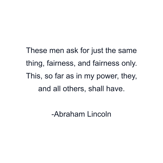 These men ask for just the same thing, fairness, and fairness only. This, so far as in my power, they, and all others, shall have.