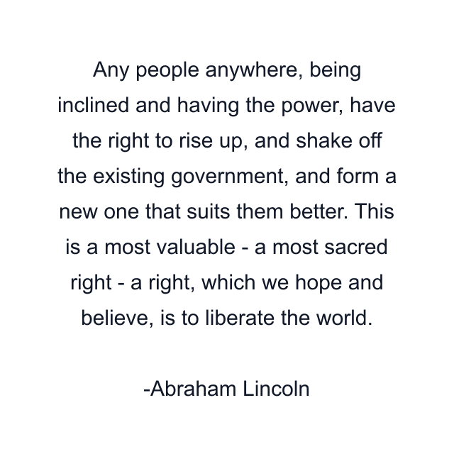 Any people anywhere, being inclined and having the power, have the right to rise up, and shake off the existing government, and form a new one that suits them better. This is a most valuable - a most sacred right - a right, which we hope and believe, is to liberate the world.