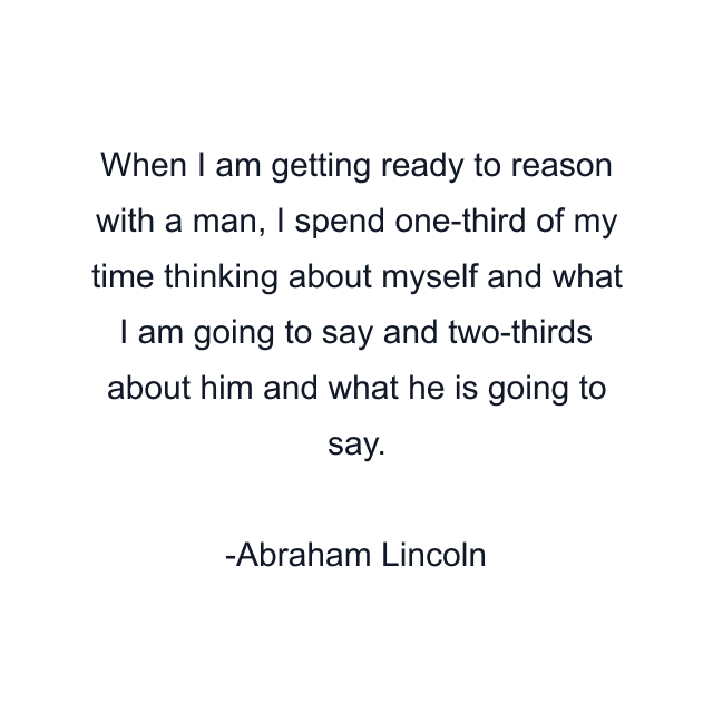 When I am getting ready to reason with a man, I spend one-third of my time thinking about myself and what I am going to say and two-thirds about him and what he is going to say.