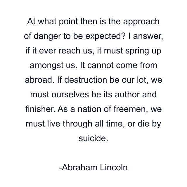 At what point then is the approach of danger to be expected? I answer, if it ever reach us, it must spring up amongst us. It cannot come from abroad. If destruction be our lot, we must ourselves be its author and finisher. As a nation of freemen, we must live through all time, or die by suicide.