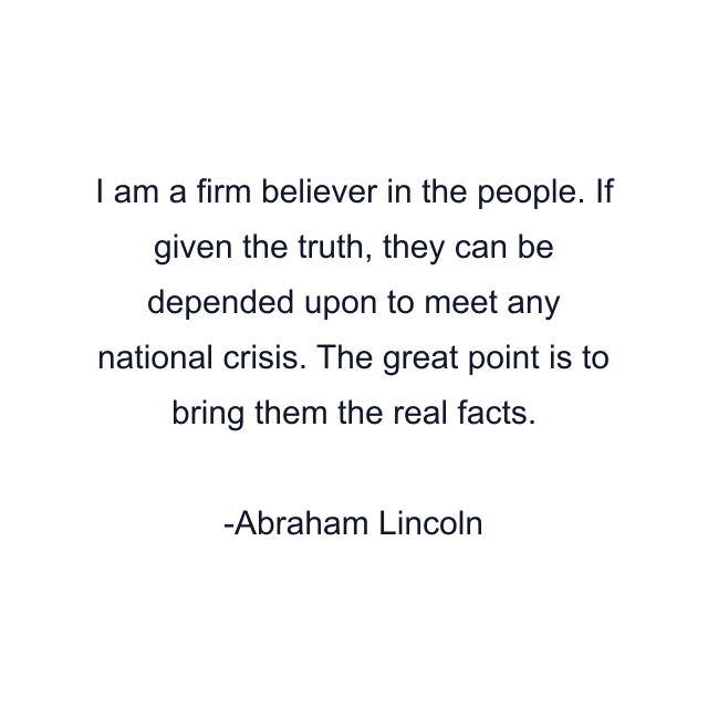 I am a firm believer in the people. If given the truth, they can be depended upon to meet any national crisis. The great point is to bring them the real facts.