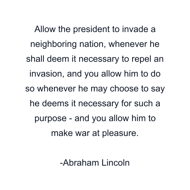 Allow the president to invade a neighboring nation, whenever he shall deem it necessary to repel an invasion, and you allow him to do so whenever he may choose to say he deems it necessary for such a purpose - and you allow him to make war at pleasure.