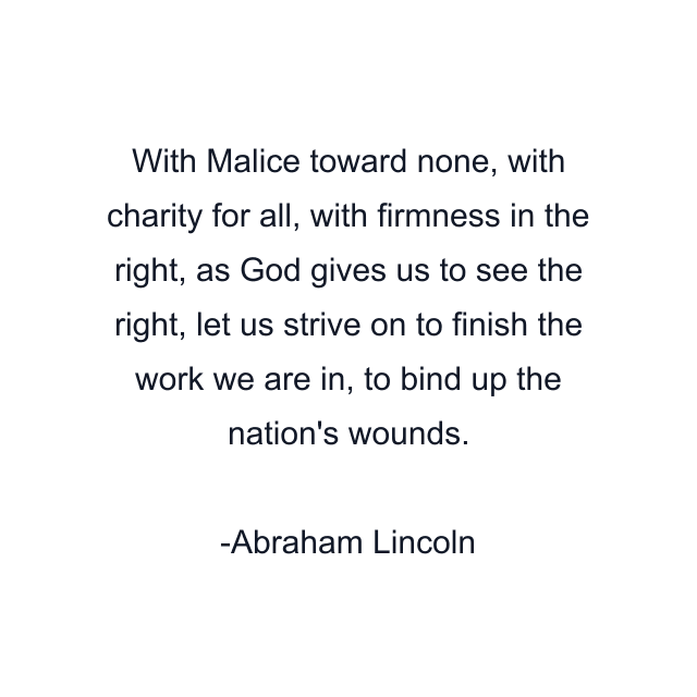 With Malice toward none, with charity for all, with firmness in the right, as God gives us to see the right, let us strive on to finish the work we are in, to bind up the nation's wounds.