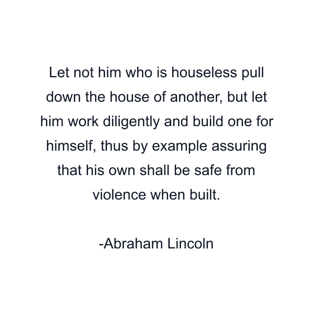 Let not him who is houseless pull down the house of another, but let him work diligently and build one for himself, thus by example assuring that his own shall be safe from violence when built.