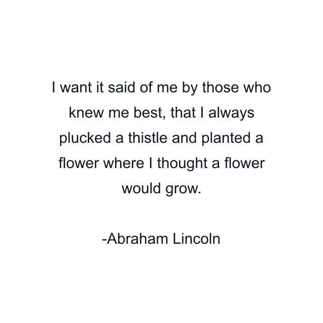 I want it said of me by those who knew me best, that I always plucked a thistle and planted a flower where I thought a flower would grow.