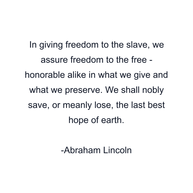 In giving freedom to the slave, we assure freedom to the free - honorable alike in what we give and what we preserve. We shall nobly save, or meanly lose, the last best hope of earth.