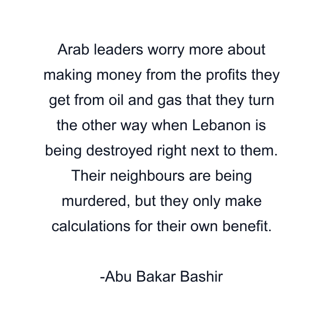 Arab leaders worry more about making money from the profits they get from oil and gas that they turn the other way when Lebanon is being destroyed right next to them. Their neighbours are being murdered, but they only make calculations for their own benefit.