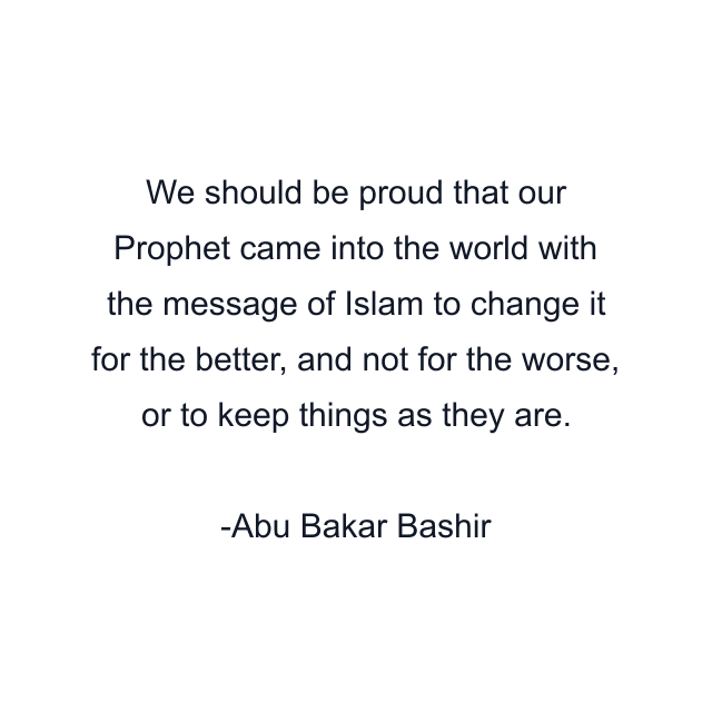 We should be proud that our Prophet came into the world with the message of Islam to change it for the better, and not for the worse, or to keep things as they are.