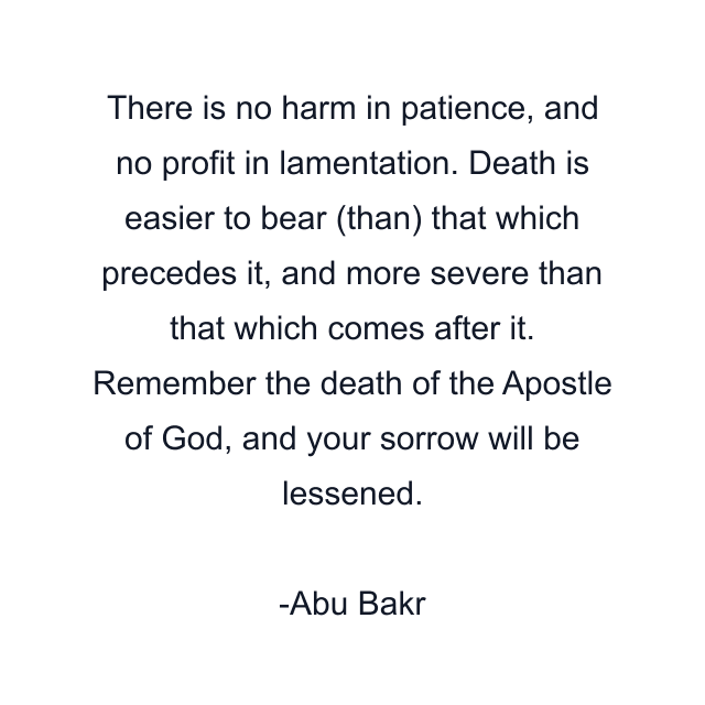 There is no harm in patience, and no profit in lamentation. Death is easier to bear (than) that which precedes it, and more severe than that which comes after it. Remember the death of the Apostle of God, and your sorrow will be lessened.