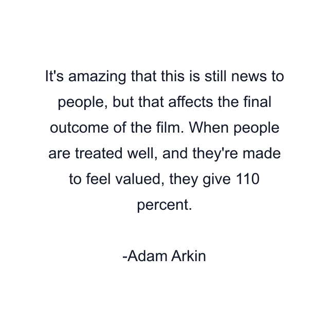 It's amazing that this is still news to people, but that affects the final outcome of the film. When people are treated well, and they're made to feel valued, they give 110 percent.