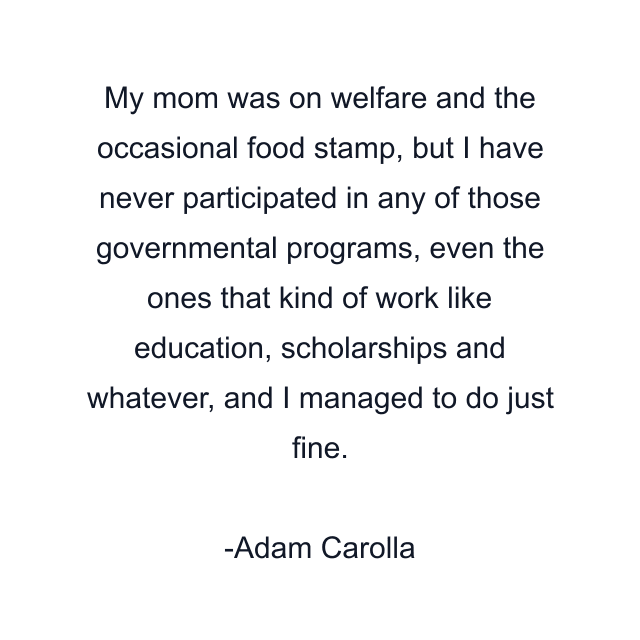 My mom was on welfare and the occasional food stamp, but I have never participated in any of those governmental programs, even the ones that kind of work like education, scholarships and whatever, and I managed to do just fine.