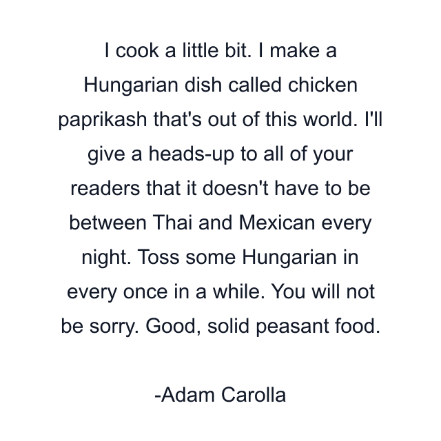 I cook a little bit. I make a Hungarian dish called chicken paprikash that's out of this world. I'll give a heads-up to all of your readers that it doesn't have to be between Thai and Mexican every night. Toss some Hungarian in every once in a while. You will not be sorry. Good, solid peasant food.