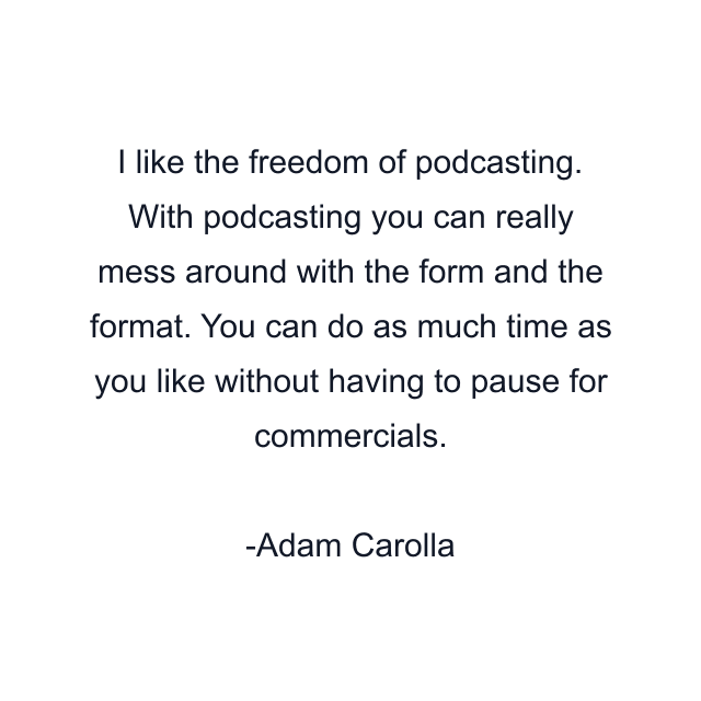 I like the freedom of podcasting. With podcasting you can really mess around with the form and the format. You can do as much time as you like without having to pause for commercials.