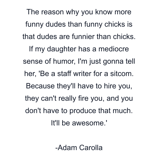 The reason why you know more funny dudes than funny chicks is that dudes are funnier than chicks. If my daughter has a mediocre sense of humor, I'm just gonna tell her, 'Be a staff writer for a sitcom. Because they'll have to hire you, they can't really fire you, and you don't have to produce that much. It'll be awesome.'